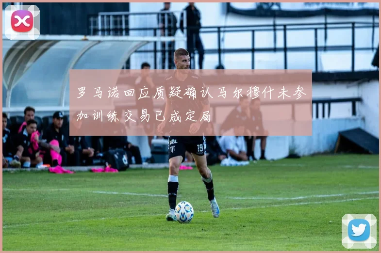 罗马诺回应质疑确认马尔穆什未参加训练交易已成定局