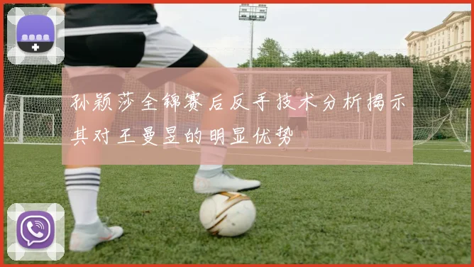 孙颖莎全锦赛后反手技术分析揭示其对王曼昱的明显优势