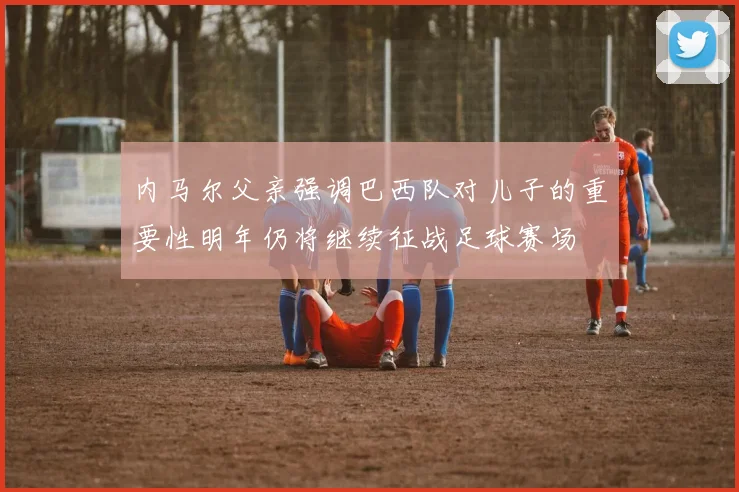 内马尔父亲强调巴西队对儿子的重要性明年仍将继续征战足球赛场